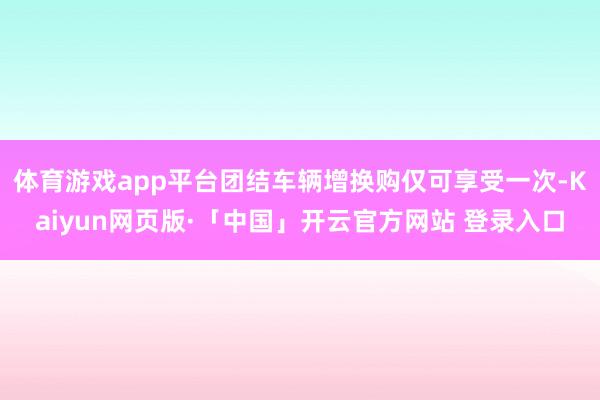体育游戏app平台团结车辆增换购仅可享受一次-Kaiyun网页版·「中国」开云官方网站 登录入口
