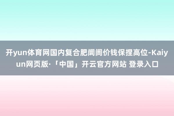 开yun体育网国内复合肥阛阓价钱保捏高位-Kaiyun网页版·「中国」开云官方网站 登录入口