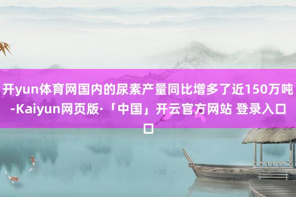 开yun体育网国内的尿素产量同比增多了近150万吨-Kaiyun网页版·「中国」开云官方网站 登录入口