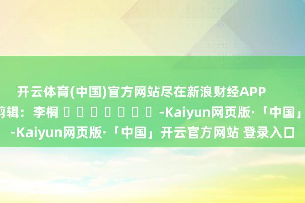 开云体育(中国)官方网站尽在新浪财经APP            						职守剪辑：李桐 							-Kaiyun网页版·「中国」开云官方网站 登录入口
