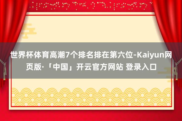 世界杯体育高潮7个排名排在第六位-Kaiyun网页版·「中国」开云官方网站 登录入口